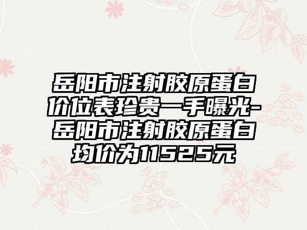 岳阳市注射胶原蛋白价位表珍贵一手曝光-岳阳市注射胶原蛋白均价为11525元