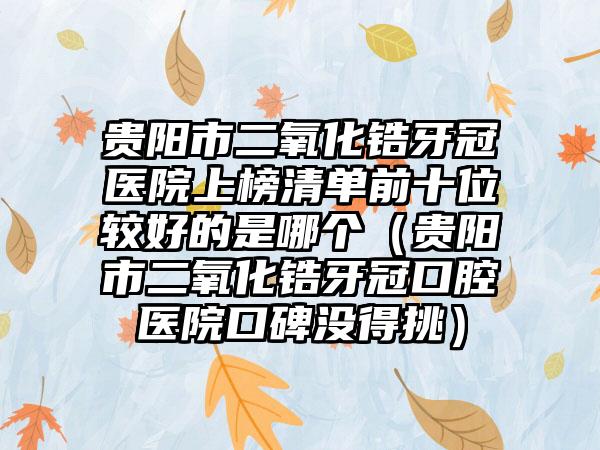 贵阳市二氧化锆牙冠医院上榜清单前十位较好的是哪个（贵阳市二氧化锆牙冠口腔医院口碑没得挑）