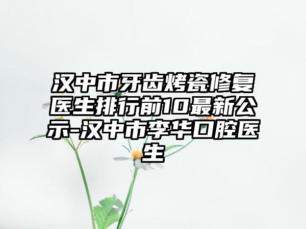 汉中市牙齿烤瓷修复医生排行前10最新公示-汉中市李华口腔医生