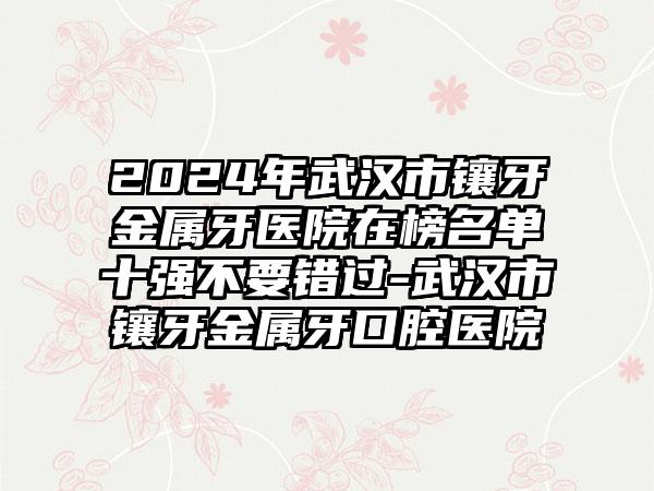 2024年武汉市镶牙金属牙医院在榜名单十强不要错过-武汉市镶牙金属牙口腔医院