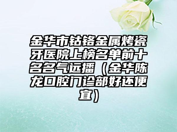 金华市钴铬金属烤瓷牙医院上榜名单前十名名气远播（金华陈龙口腔门诊部好还便宜）