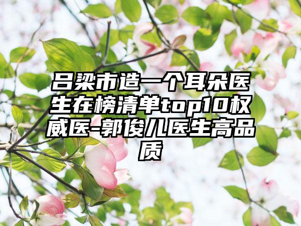 吕梁市造一个耳朵医生在榜清单top10权威医-郭俊儿医生高品质