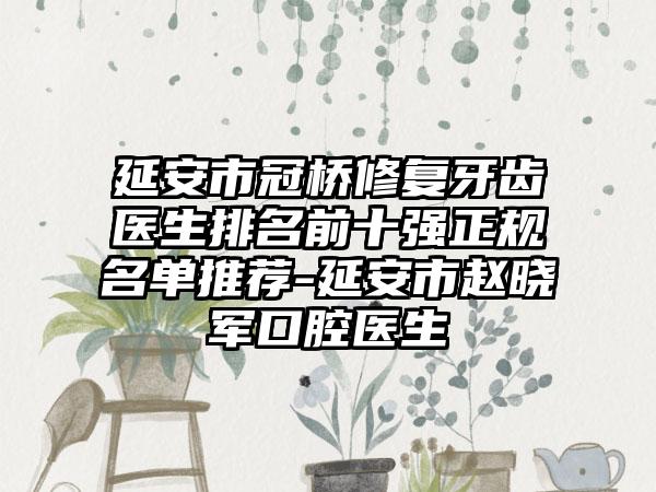 延安市冠桥修复牙齿医生排名前十强正规名单推荐-延安市赵晓军口腔医生