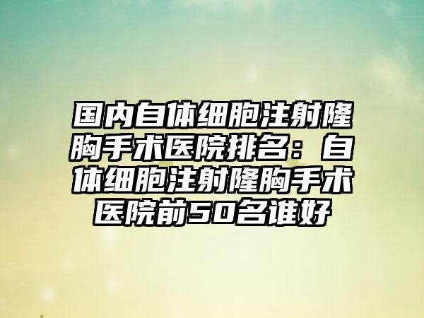 国内自体细胞注射隆胸手术医院排名：自体细胞注射隆胸手术医院前50名谁好