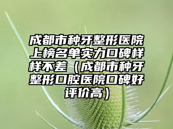 成都市种牙整形医院上榜名单实力口碑样样不差（成都市种牙整形口腔医院口碑好评价高）