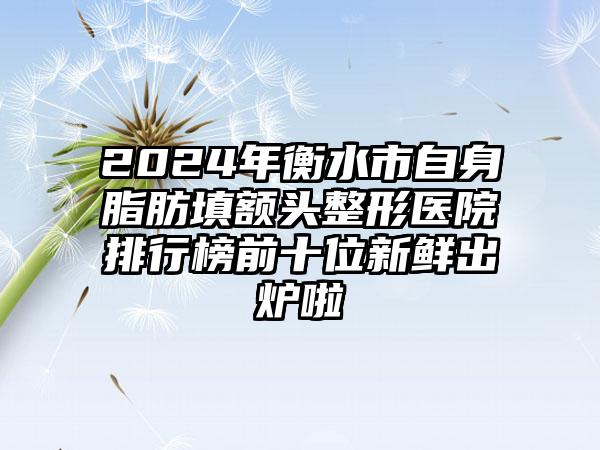 2024年衡水市自身脂肪填额头整形医院排行榜前十位新鲜出炉啦