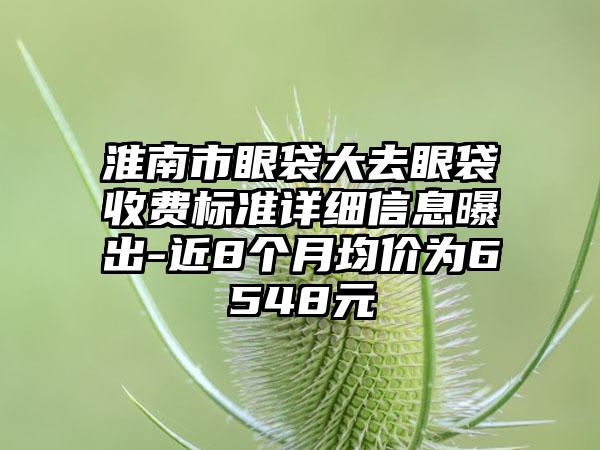 淮南市眼袋大去眼袋收费标准详细信息曝出-近8个月均价为6548元