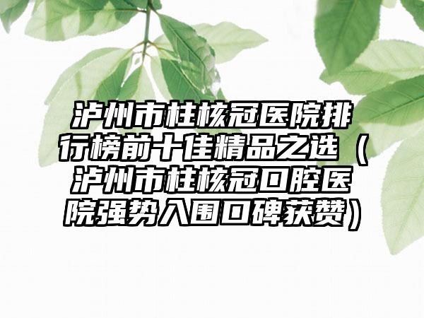 泸州市柱核冠医院排行榜前十佳精品之选（泸州市柱核冠口腔医院强势入围口碑获赞）