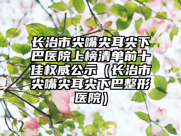 长治市尖嘴尖耳尖下巴医院上榜清单前十佳权威公示（长治市尖嘴尖耳尖下巴整形医院）