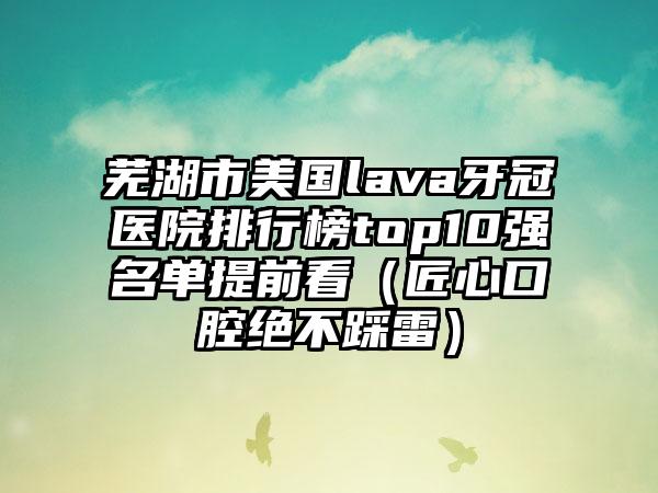 芜湖市美国lava牙冠医院排行榜top10强名单提前看（匠心口腔绝不踩雷）