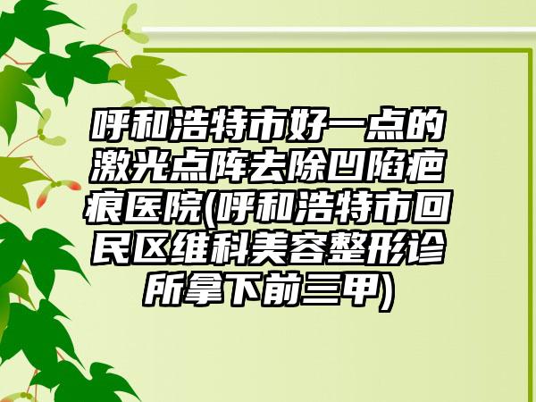 呼和浩特市好一点的激光点阵去除凹陷疤痕医院(呼和浩特市回民区维科美容整形诊所拿下前三甲)