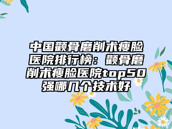 中国颧骨磨削术瘦脸医院排行榜：颧骨磨削术瘦脸医院top50强哪几个技术好