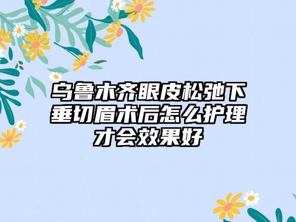 乌鲁木齐眼皮松弛下垂切眉术后怎么护理才会效果好