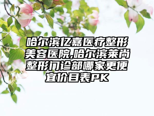 哈尔滨亿嘉医疗整形美容医院,哈尔滨莱尚整形门诊部哪家更便宜价目表PK