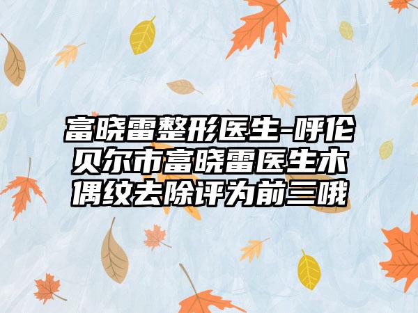 富晓雷整形医生-呼伦贝尔市富晓雷医生木偶纹去除评为前三哦