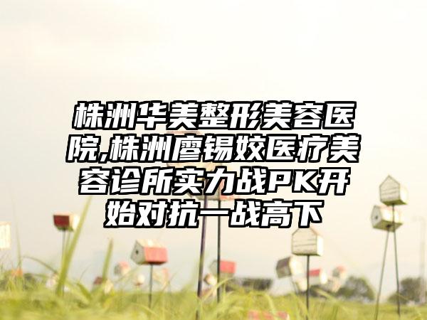 株洲华美整形美容医院,株洲廖锡姣医疗美容诊所实力战PK开始对抗一战高下