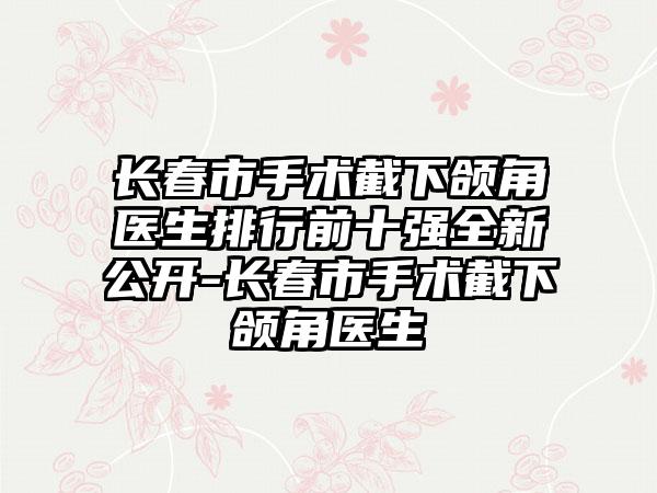 长春市手术截下颌角医生排行前十强全新公开-长春市手术截下颌角医生