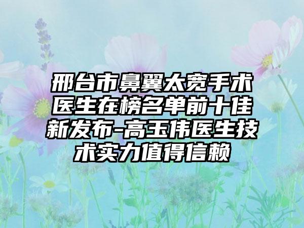 邢台市鼻翼太宽手术医生在榜名单前十佳新发布-高玉伟医生技术实力值得信赖