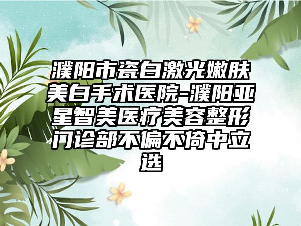 濮阳市瓷白激光嫩肤美白手术医院-濮阳亚星智美医疗美容整形门诊部不偏不倚中立选