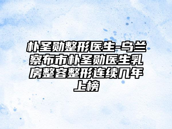 朴圣勋整形医生-乌兰察布市朴圣勋医生乳房整容整形连续几年上榜