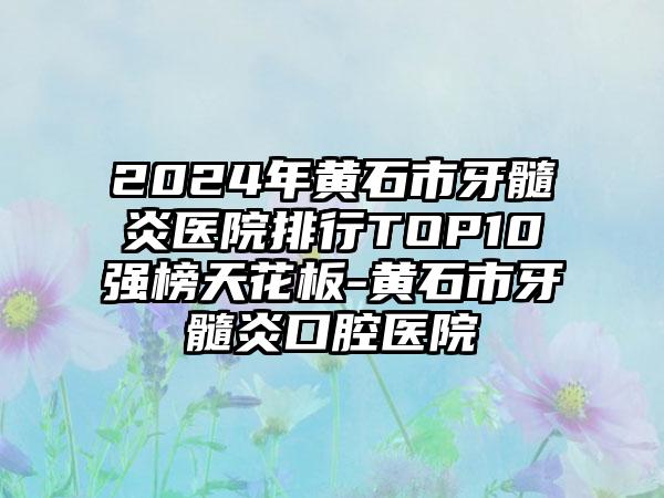 2024年黄石市牙髓炎医院排行TOP10强榜天花板-黄石市牙髓炎口腔医院