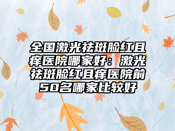 全国激光祛斑脸红且痒医院哪家好：激光祛斑脸红且痒医院前50名哪家比较好