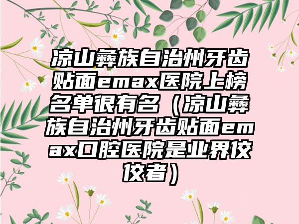 凉山彝族自治州牙齿贴面emax医院上榜名单很有名（凉山彝族自治州牙齿贴面emax口腔医院是业界佼佼者）