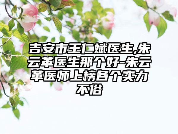 吉安市王仁斌医生,朱云革医生那个好-朱云革医师上榜各个实力不俗