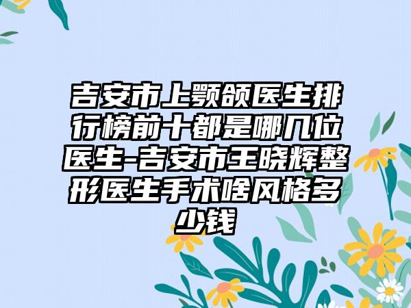 吉安市上颚颌医生排行榜前十都是哪几位医生-吉安市王晓辉整形医生手术啥风格多少钱