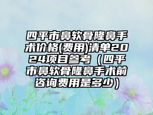 四平市鼻软骨隆鼻手术价格(费用)清单2024项目参考（四平市鼻软骨隆鼻手术前咨询费用是多少）