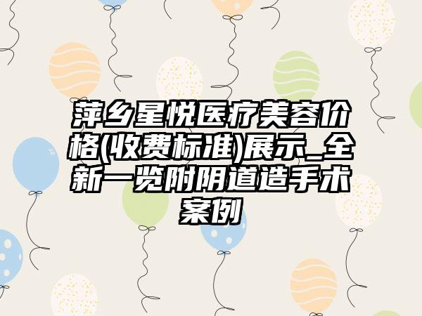 萍乡星悦医疗美容价格(收费标准)展示_全新一览附阴道造手术案例