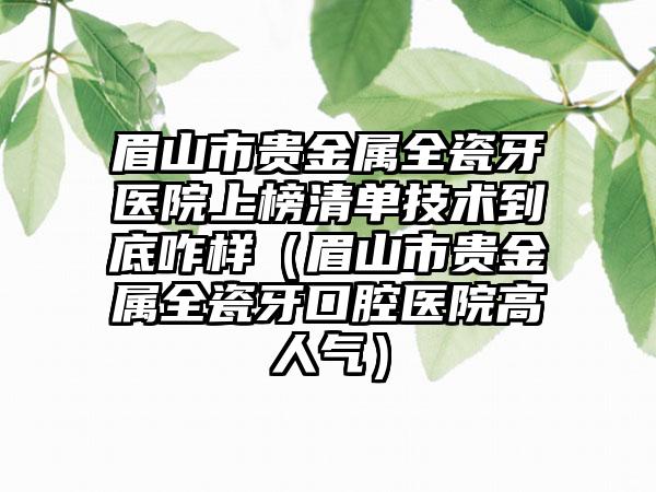 眉山市贵金属全瓷牙医院上榜清单技术到底咋样（眉山市贵金属全瓷牙口腔医院高人气）