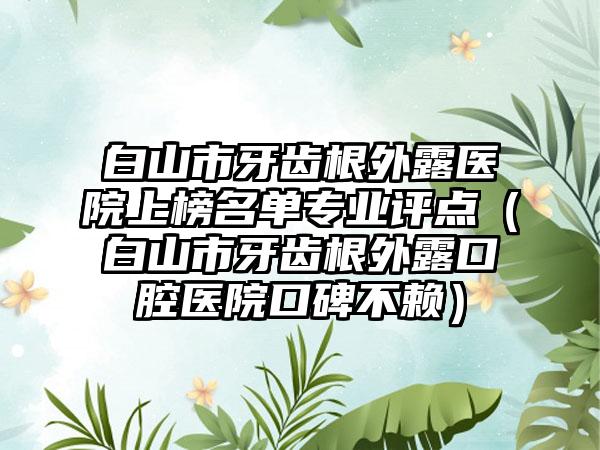 白山市牙齿根外露医院上榜名单专业评点（白山市牙齿根外露口腔医院口碑不赖）