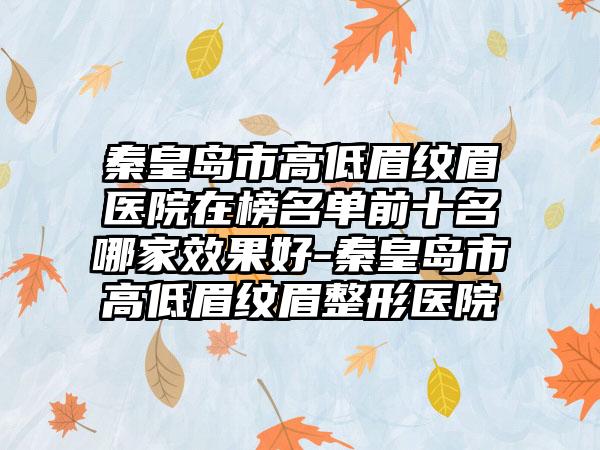 秦皇岛市高低眉纹眉医院在榜名单前十名哪家效果好-秦皇岛市高低眉纹眉整形医院