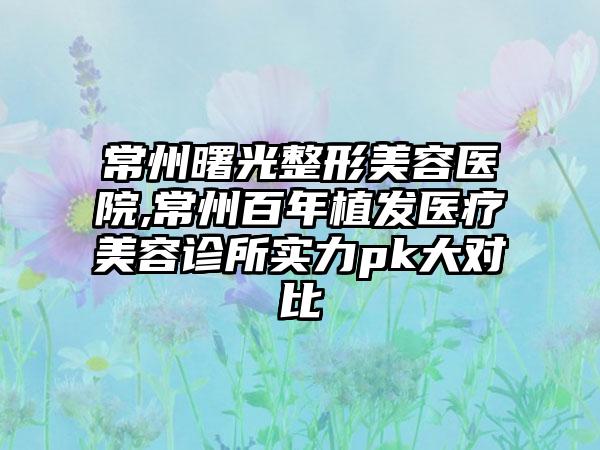 常州曙光整形美容医院,常州百年植发医疗美容诊所实力pk大对比