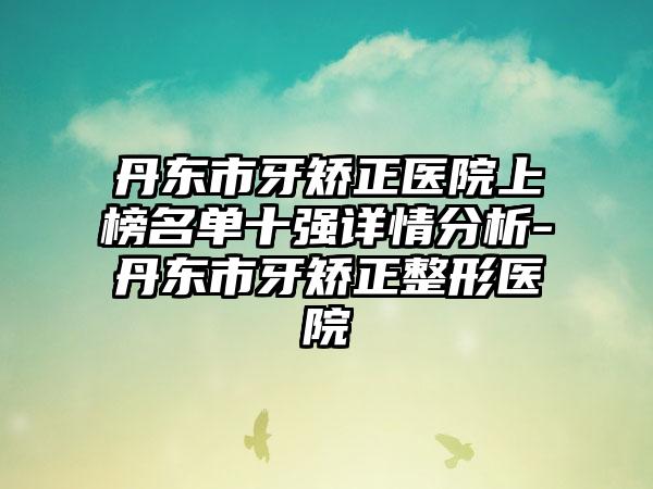 丹东市牙矫正医院上榜名单十强详情分析-丹东市牙矫正整形医院