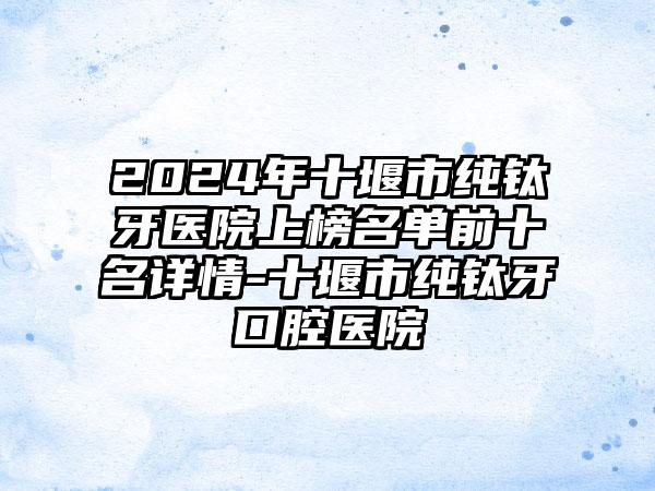 2024年十堰市纯钛牙医院上榜名单前十名详情-十堰市纯钛牙口腔医院