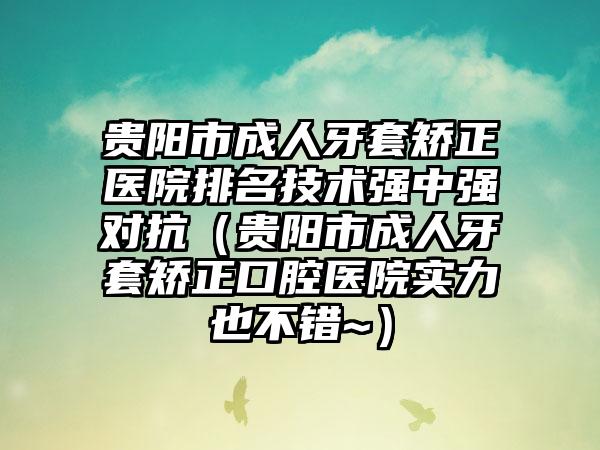 贵阳市成人牙套矫正医院排名技术强中强对抗（贵阳市成人牙套矫正口腔医院实力也不错~）