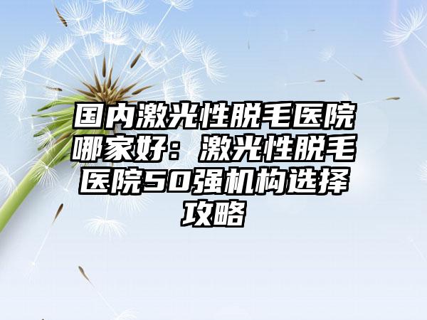 国内激光性脱毛医院哪家好：激光性脱毛医院50强机构选择攻略