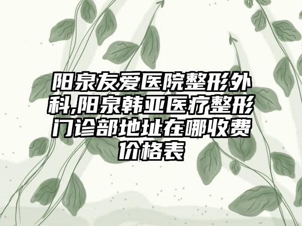 阳泉友爱医院整形外科,阳泉韩亚医疗整形门诊部地址在哪收费价格表