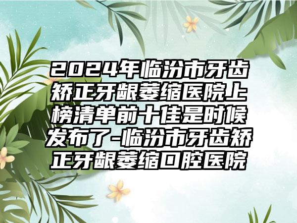 2024年临汾市牙齿矫正牙龈萎缩医院上榜清单前十佳是时候发布了-临汾市牙齿矫正牙龈萎缩口腔医院