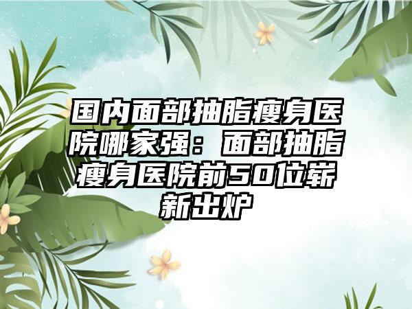 国内面部抽脂瘦身医院哪家强：面部抽脂瘦身医院前50位崭新出炉