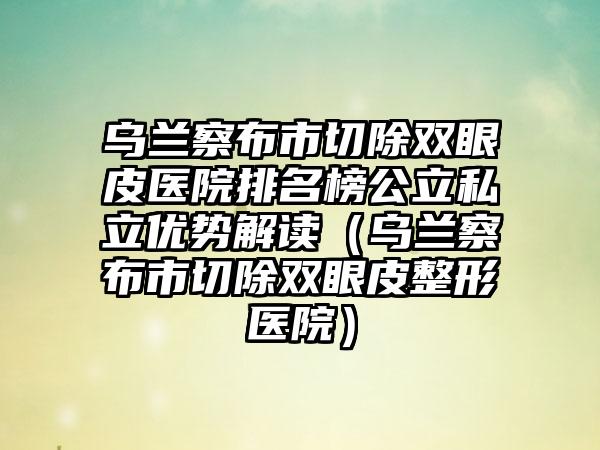 乌兰察布市切除双眼皮医院排名榜公立私立优势解读（乌兰察布市切除双眼皮整形医院）