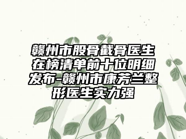 赣州市股骨截骨医生在榜清单前十位明细发布-赣州市康芳兰整形医生实力强