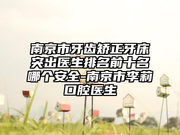 南京市牙齿矫正牙床突出医生排名前十名哪个安全-南京市李莉口腔医生