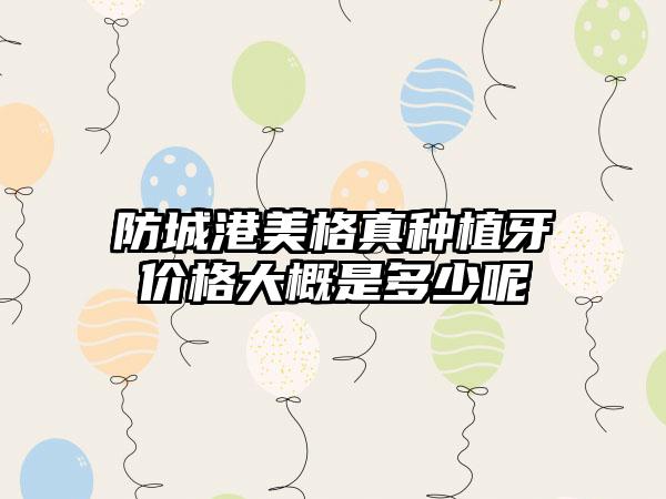 防城港美格真种植牙价格大概是多少呢