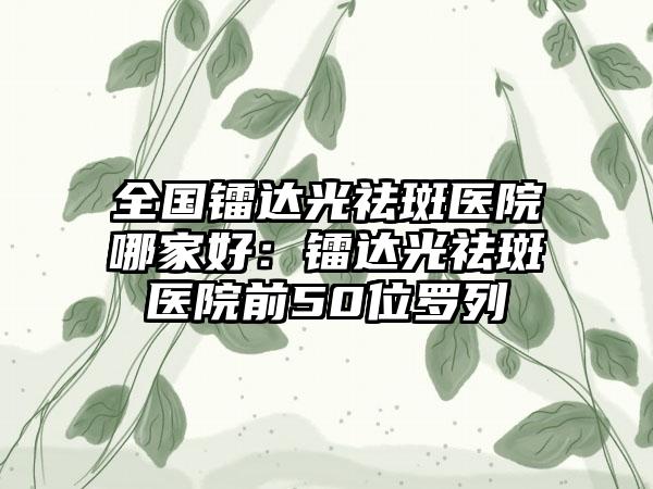 全国镭达光祛斑医院哪家好：镭达光祛斑医院前50位罗列