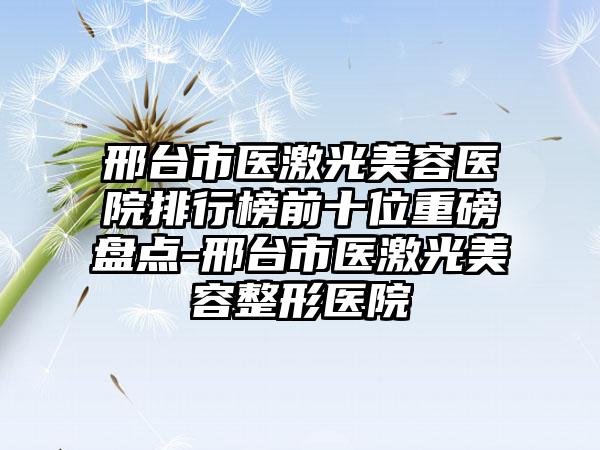 邢台市医激光美容医院排行榜前十位重磅盘点-邢台市医激光美容整形医院