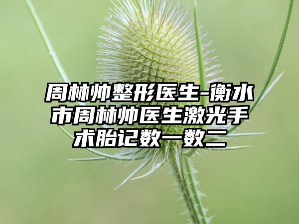 周林帅整形医生-衡水市周林帅医生激光手术胎记数一数二