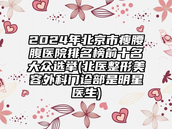 2024年北京市瘦腰腹医院排名榜前十名大众选举(北医整形美容外科门诊部是明星医生)